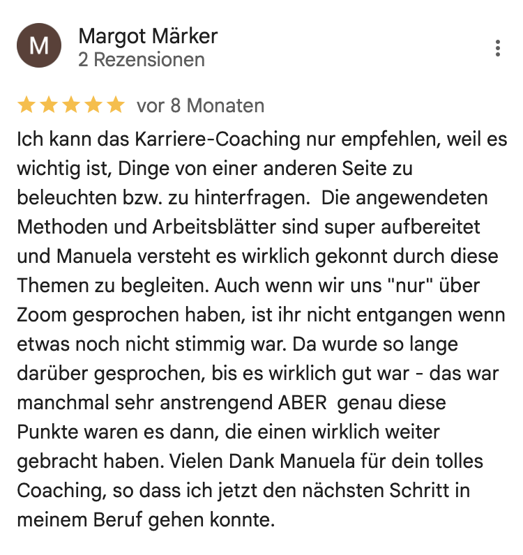 Ich kann das Karriere-Coaching nur empfehlen, weil es wichtig ist, Dinge von einer anderen Seite zu beleuchten bzw. zu hinterfragen. Die angewendeten Methoden und Arbeitsblätter sind super aufbereitet und Manuela versteht es wirklich gekonnt durch diese Themen zu begleiten. Auch wenn wir uns "nur" über Zoom gesprochen haben, ist ihr nicht entgangen wenn etwas noch nicht stimmig war. Da wurde so lange darüber gesprochen, bis es wirklich gut war - das war manchmal sehr anstrengend ABER genau diese Punkte waren es dann, die einen wirklich weiter gebracht haben. Vielen Dank Manuela für dein tolles Coaching, so dass ich jetzt den nächsten Schritt in meinem Beruf gehen konnte.