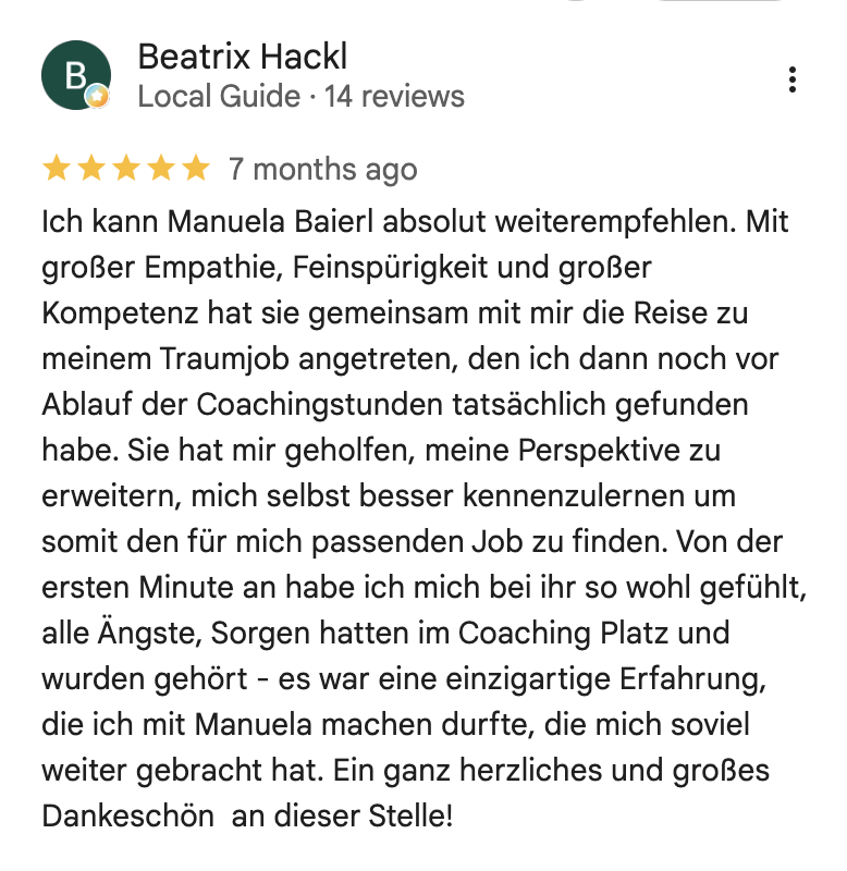 Ich kann Manuela Baierl absolut weiterempfehlen. Mit großer Empathie, Feinspürigkeit und großer Kompetenz hat sie gemeinsam mit mir die Reise zu meinem Traumjob angetreten, den ich dann noch vor Ablauf der Coachingstunden tatsächlich gefunden habe. Sie hat mir geholfen, meine Perspektive zu erweitern, mich selbst besser kennenzulernen um somit den für mich passenden Job zu finden. Von der ersten Minute an habe ich mich bei ihr so wohl gefuhlt, alle Ängste, Sorgen hatten im Coaching Platz und wurden gehört - es war eine einzigartige Erfahrung, die ich mit Manuela machen durfte, die mich soviel weiter gebracht hat. Ein ganz herzliches und großes Dankeschön an dieser Stelle!