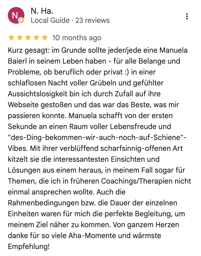 Kurz gesagt: im Grunde sollte jeder/jede eine Manuela Baierl in seinem Leben haben - für alle Belange und Probleme, ob beruflich oder privat :) in einer schlaflosen Nacht voller Grübeln und gefühlter Aussichtslosigkeit bin ich durch Zufall auf ihre Webseite gestoßen und das war das Beste, was mir passieren konnte. Manuela schafft von der ersten Sekunde an einen Raum voller Lebensfreude und "des-Ding-bekommen-wir-auch-noch-auf-Schiene"-Vibes. Mit ihrer verblüffend scharfsinnig-offenen Art kitzelt sie die interessantesten Einsichten und Lösungen aus einem heraus, in meinem Fall sogar für Themen, die ich in früheren Coachings/Therapien nicht einmal ansprechen wollte. Auch die Rahmenbedingungen bzw. die Dauer der einzelnen Einheiten waren für mich die perfekte Begleitung, um meinem Ziel naher zu kommen. Von ganzem Herzen danke für so viele Aha-Momente und wärmste Empfehlung!